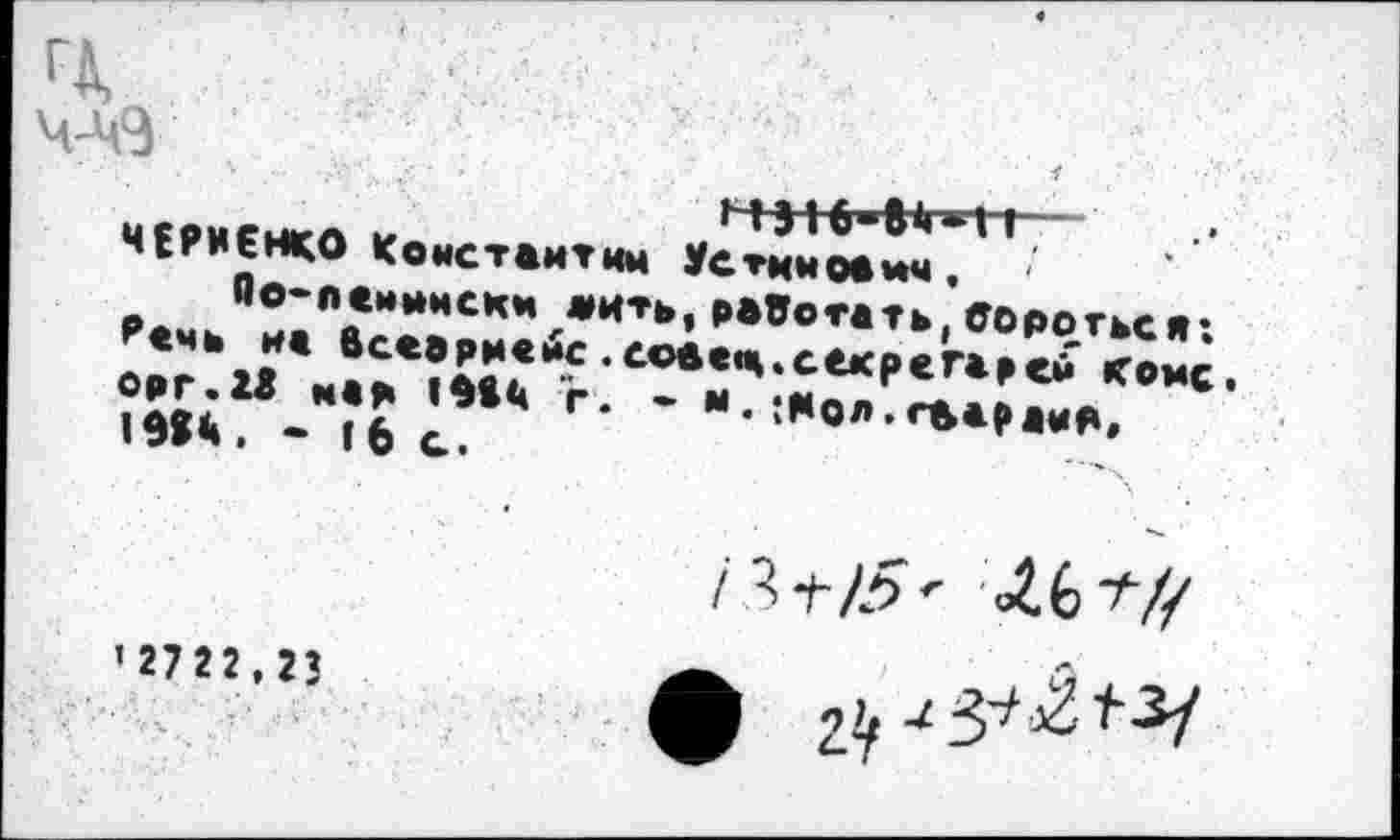 ﻿ФЙ
ЧЕРНЕНКО Константин Устцмоаич.
Оо-пенынскм жить,работать,бороться; Речь на бсеарнебс.соаац.секретарей коме, орг. 13 м«р г. • м. ;нол.гаарама, 19в4. - 16 с.
1^+15' ЛЛ>1-Н
'Шг.гъ	я
ф 2^3^^^